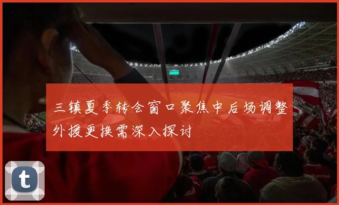 三镇夏季转会窗口聚焦中后场调整外援更换需深入探讨