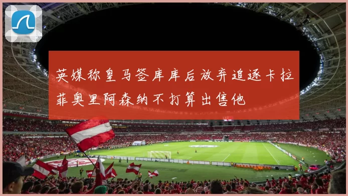 英媒称皇马签库库后放弃追逐卡拉菲奥里阿森纳不打算出售他