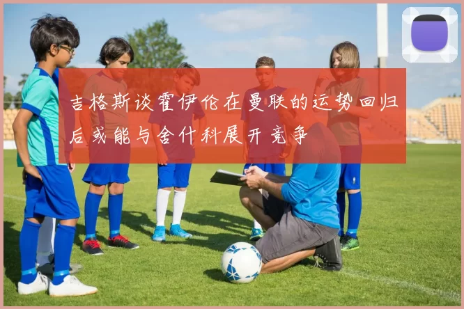 吉格斯谈霍伊伦在曼联的运势回归后或能与舍什科展开竞争