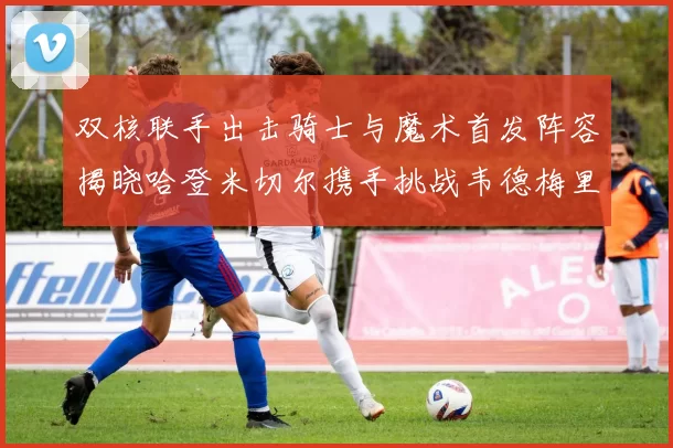 双核联手出击骑士与魔术首发阵容揭晓哈登米切尔携手挑战韦德梅里尔