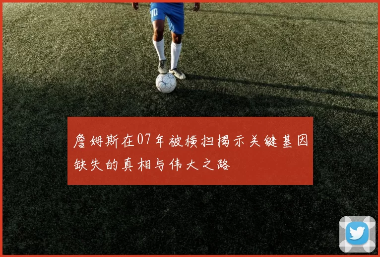 詹姆斯在07年被横扫揭示关键基因缺失的真相与伟大之路