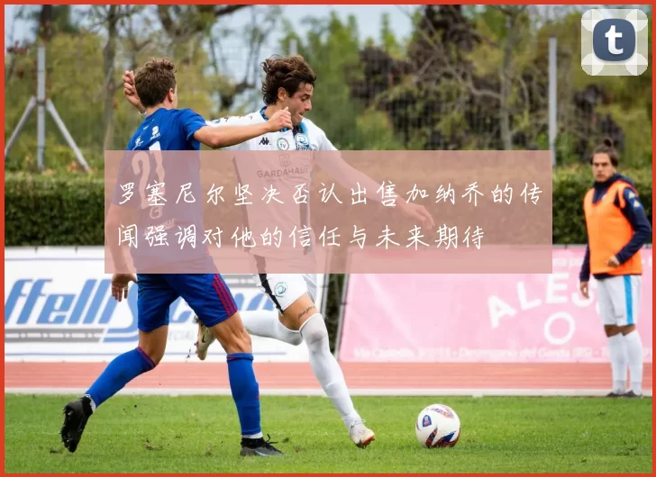 罗塞尼尔坚决否认出售加纳乔的传闻强调对他的信任与未来期待