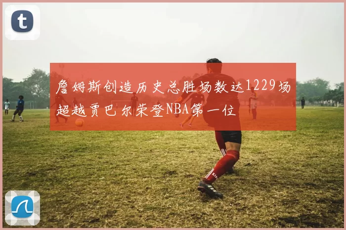 詹姆斯创造历史总胜场数达1229场超越贾巴尔荣登NBA第一位