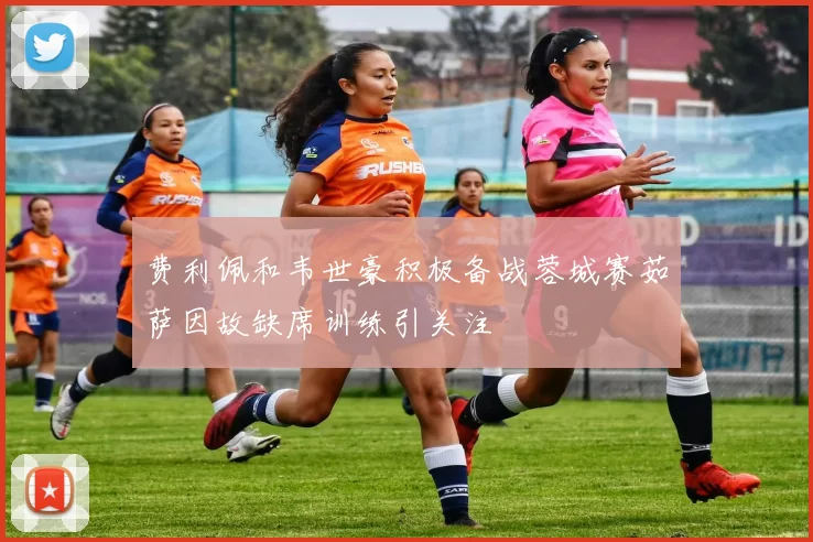 费利佩和韦世豪积极备战蓉城赛茹萨因故缺席训练引关注