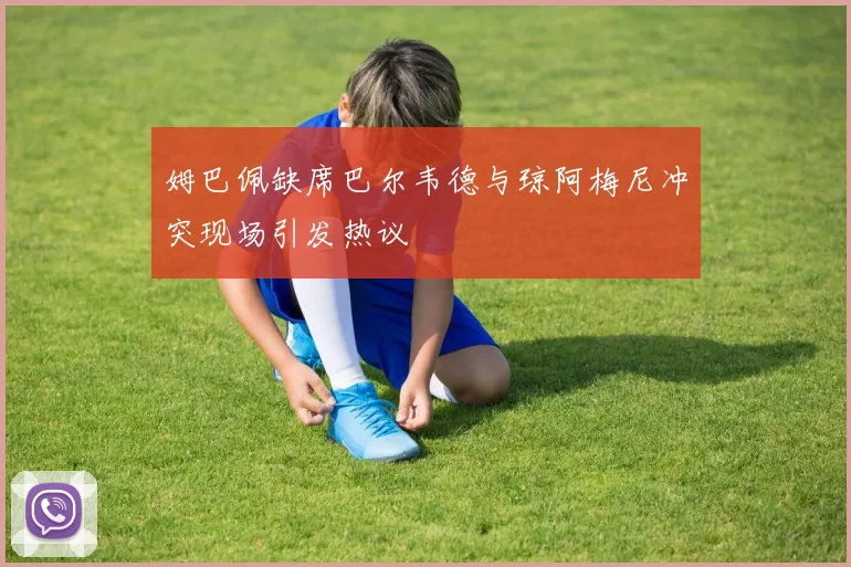 姆巴佩缺席巴尔韦德与琼阿梅尼冲突现场引发热议