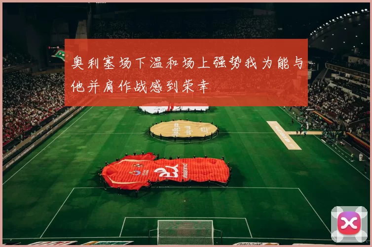 奥利塞场下温和场上强势我为能与他并肩作战感到荣幸
