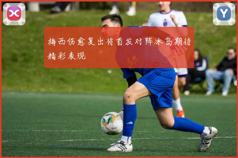 梅西伤愈复出将首发对阵冰岛期待精彩表现