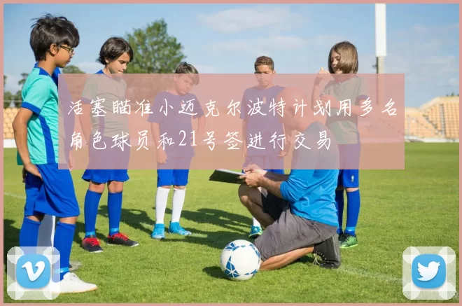 活塞瞄准小迈克尔波特计划用多名角色球员和21号签进行交易