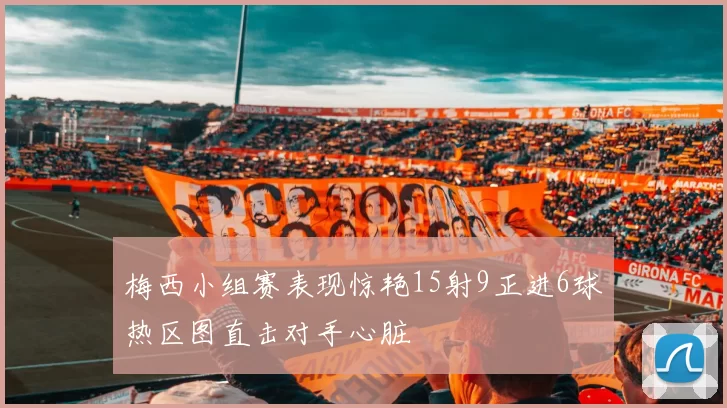 梅西小组赛表现惊艳15射9正进6球热区图直击对手心脏