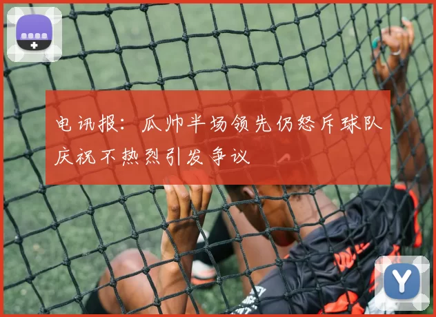 电讯报：瓜帅半场领先仍怒斥球队庆祝不热烈引发争议