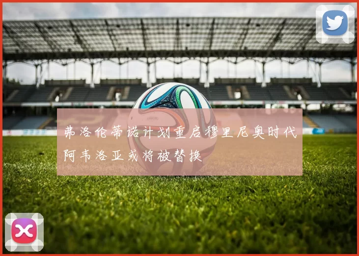 弗洛伦蒂诺计划重启穆里尼奥时代阿韦洛亚或将被替换