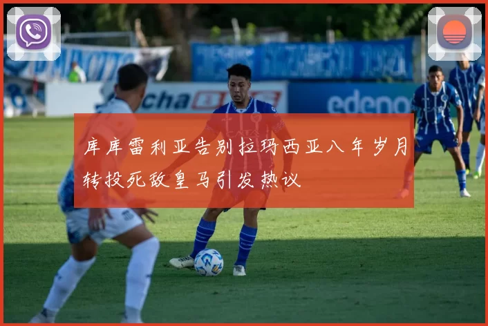 库库雷利亚告别拉玛西亚八年岁月转投死敌皇马引发热议