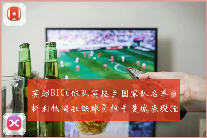 英超BIG6球队英格兰国家队名单分析利物浦独缺球员枪手曼城表现抢眼