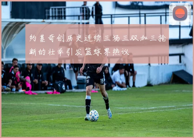 约基奇创历史连续三场三双加三抢断的壮举引发篮球界热议